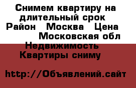 Снимем квартиру на длительный срок › Район ­ Москва › Цена ­ 20 000 - Московская обл. Недвижимость » Квартиры сниму   